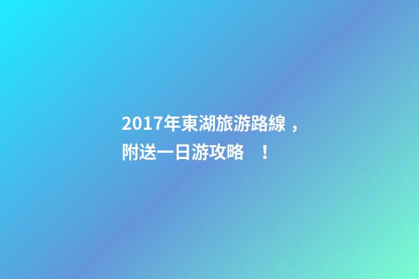 2017年東湖旅游路線，附送一日游攻略！